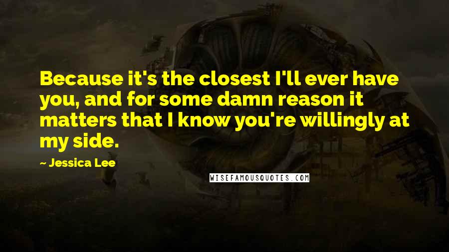 Jessica Lee Quotes: Because it's the closest I'll ever have you, and for some damn reason it matters that I know you're willingly at my side.