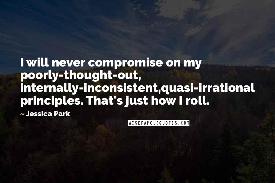 Jessica Park Quotes: I will never compromise on my poorly-thought-out, internally-inconsistent,quasi-irrational principles. That's just how I roll.