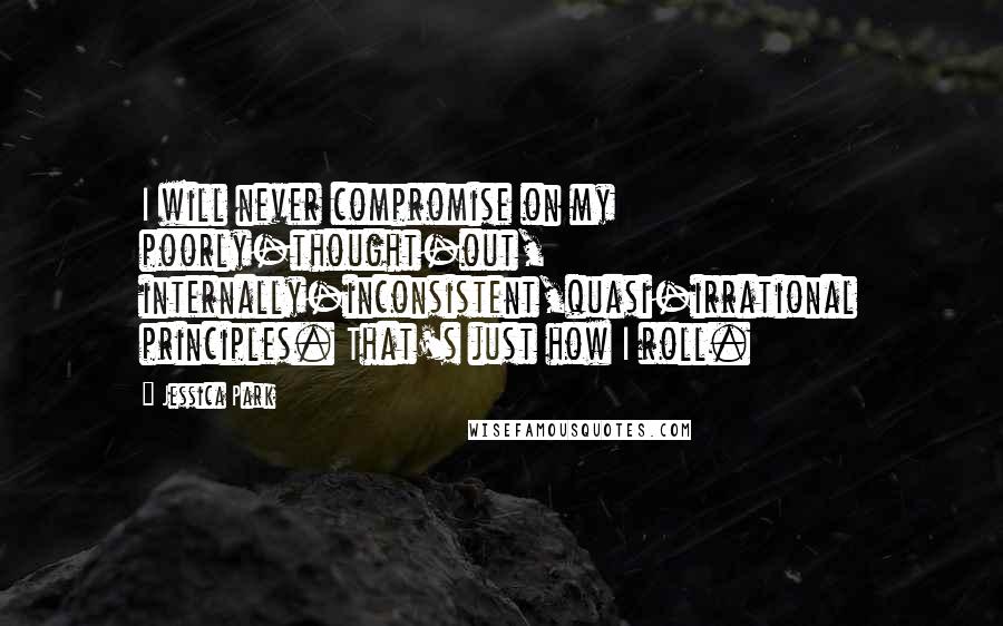 Jessica Park Quotes: I will never compromise on my poorly-thought-out, internally-inconsistent,quasi-irrational principles. That's just how I roll.