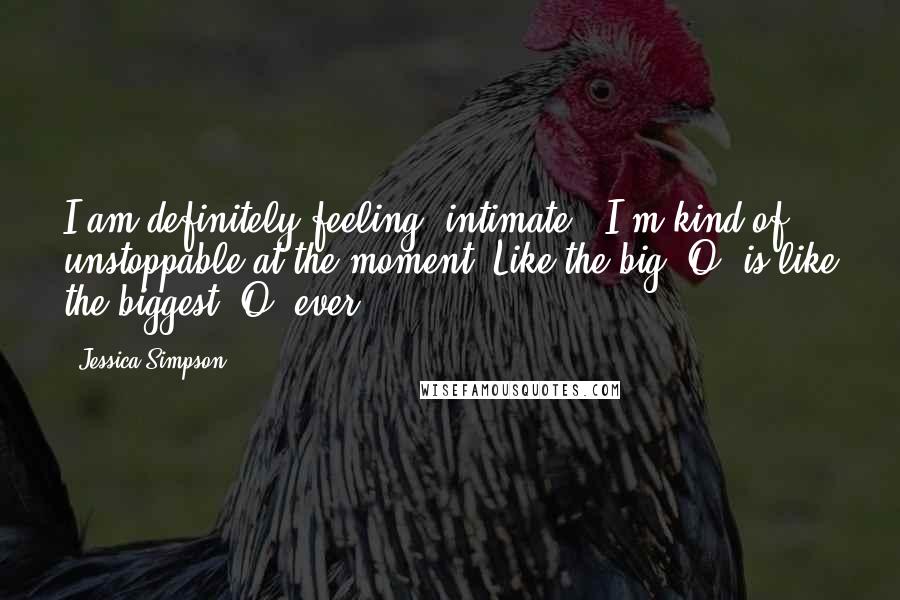 Jessica Simpson Quotes: I am definitely feeling 'intimate.' I'm kind of unstoppable at the moment! Like the big 'O' is like the biggest 'O' ever.