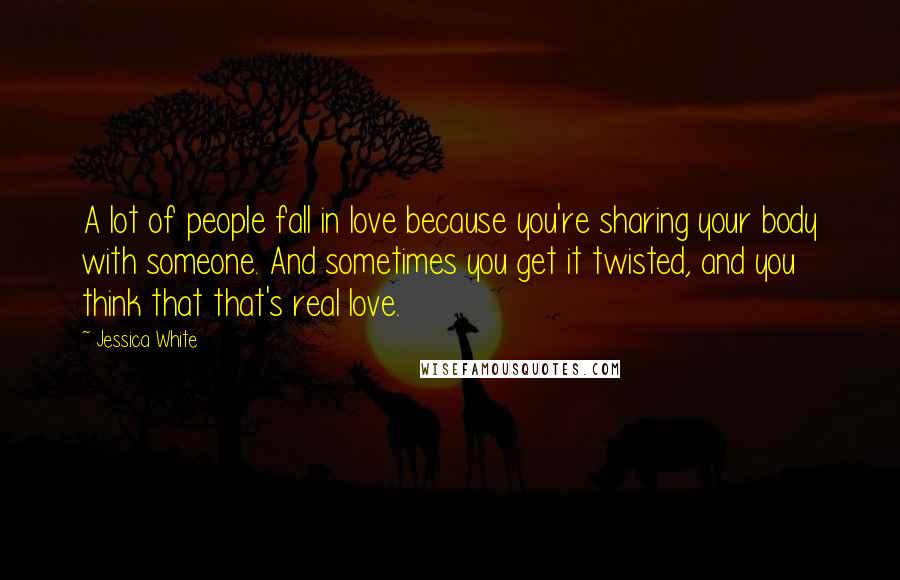 Jessica White Quotes: A lot of people fall in love because you're sharing your body with someone. And sometimes you get it twisted, and you think that that's real love.