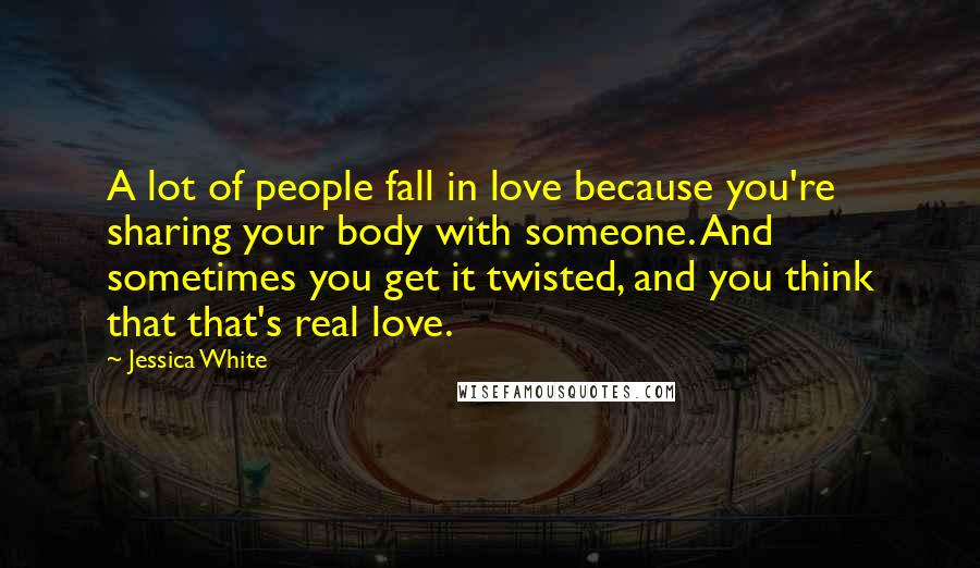 Jessica White Quotes: A lot of people fall in love because you're sharing your body with someone. And sometimes you get it twisted, and you think that that's real love.