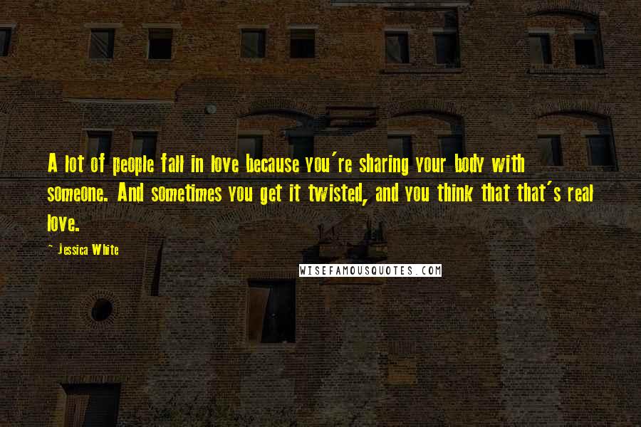 Jessica White Quotes: A lot of people fall in love because you're sharing your body with someone. And sometimes you get it twisted, and you think that that's real love.