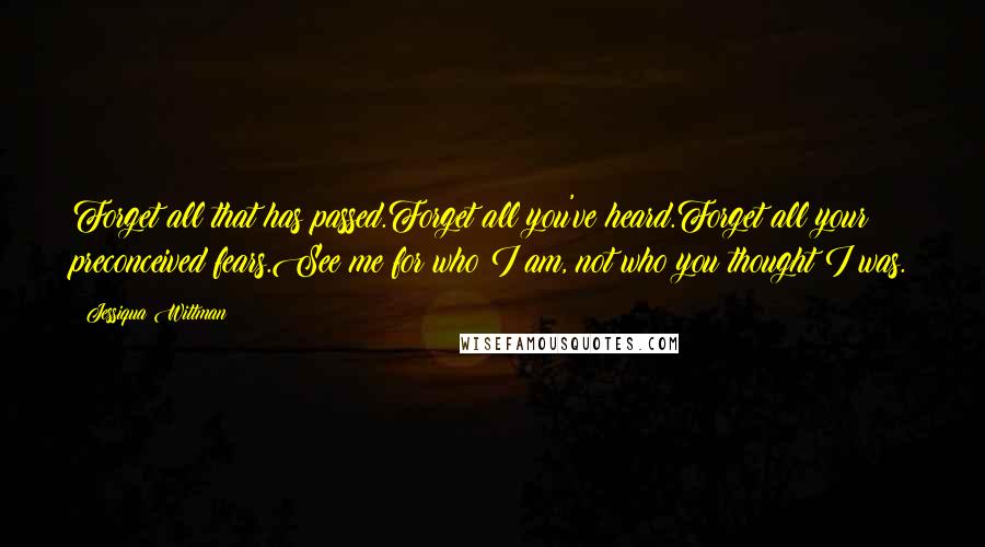 Jessiqua Wittman Quotes: Forget all that has passed.Forget all you've heard.Forget all your preconceived fears.See me for who I am, not who you thought I was.