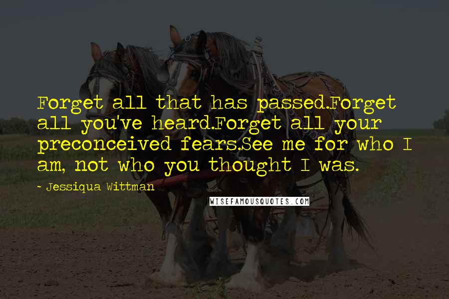 Jessiqua Wittman Quotes: Forget all that has passed.Forget all you've heard.Forget all your preconceived fears.See me for who I am, not who you thought I was.