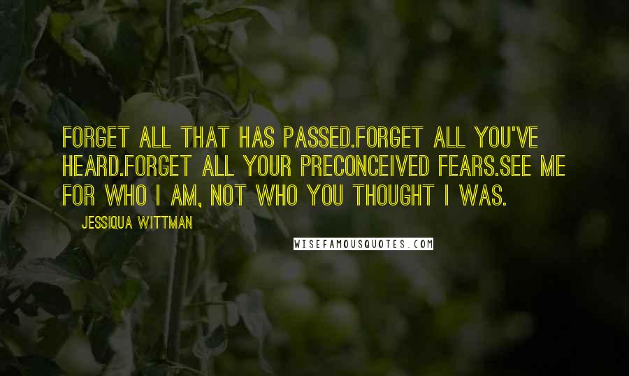 Jessiqua Wittman Quotes: Forget all that has passed.Forget all you've heard.Forget all your preconceived fears.See me for who I am, not who you thought I was.