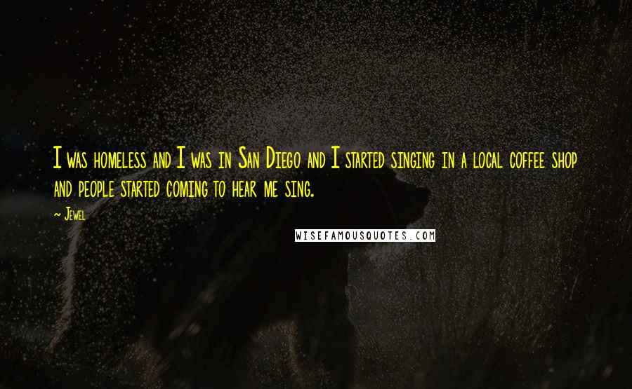 Jewel Quotes: I was homeless and I was in San Diego and I started singing in a local coffee shop and people started coming to hear me sing.