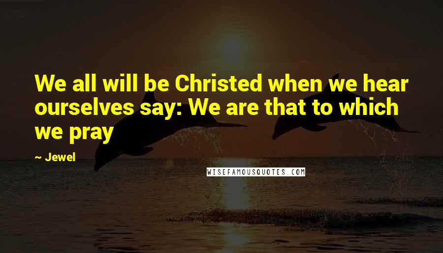 Jewel Quotes: We all will be Christed when we hear ourselves say: We are that to which we pray