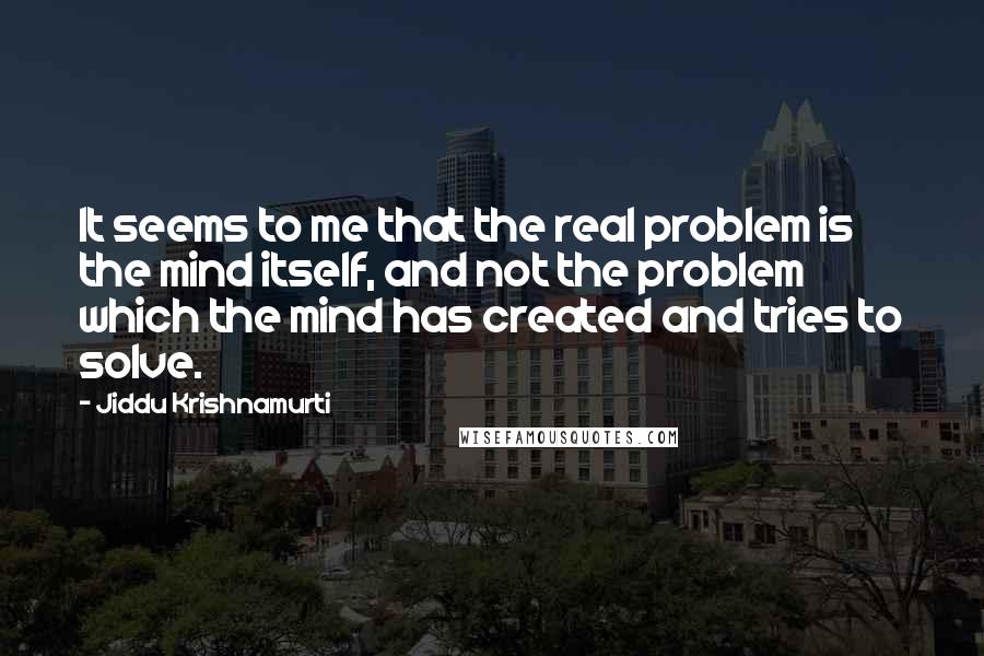 Jiddu Krishnamurti Quotes: It seems to me that the real problem is the mind itself, and not the problem which the mind has created and tries to solve.