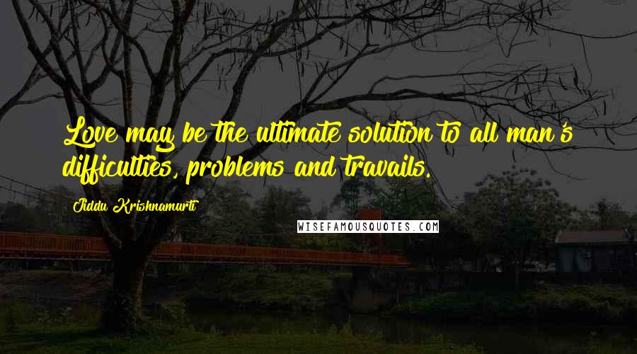 Jiddu Krishnamurti Quotes: Love may be the ultimate solution to all man's difficulties, problems and travails.