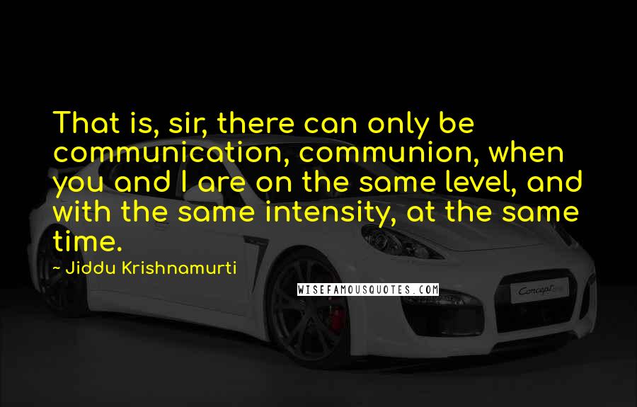 Jiddu Krishnamurti Quotes: That is, sir, there can only be communication, communion, when you and I are on the same level, and with the same intensity, at the same time.