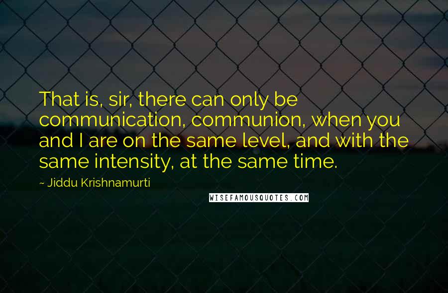 Jiddu Krishnamurti Quotes: That is, sir, there can only be communication, communion, when you and I are on the same level, and with the same intensity, at the same time.