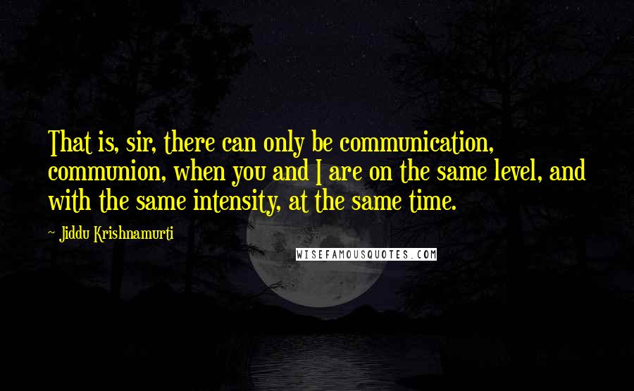 Jiddu Krishnamurti Quotes: That is, sir, there can only be communication, communion, when you and I are on the same level, and with the same intensity, at the same time.