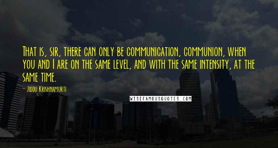 Jiddu Krishnamurti Quotes: That is, sir, there can only be communication, communion, when you and I are on the same level, and with the same intensity, at the same time.