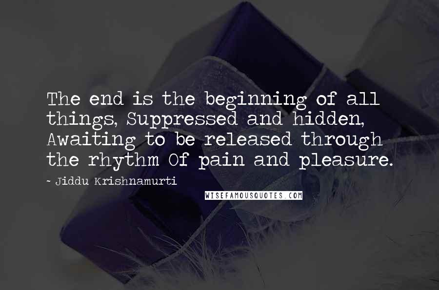 Jiddu Krishnamurti Quotes: The end is the beginning of all things, Suppressed and hidden, Awaiting to be released through the rhythm Of pain and pleasure.