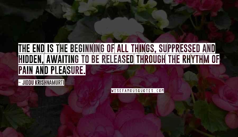 Jiddu Krishnamurti Quotes: The end is the beginning of all things, Suppressed and hidden, Awaiting to be released through the rhythm Of pain and pleasure.