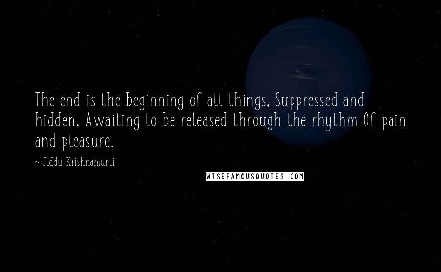 Jiddu Krishnamurti Quotes: The end is the beginning of all things, Suppressed and hidden, Awaiting to be released through the rhythm Of pain and pleasure.