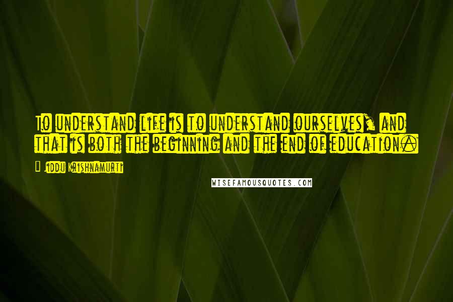 Jiddu Krishnamurti Quotes: To understand life is to understand ourselves, and that is both the beginning and the end of education.