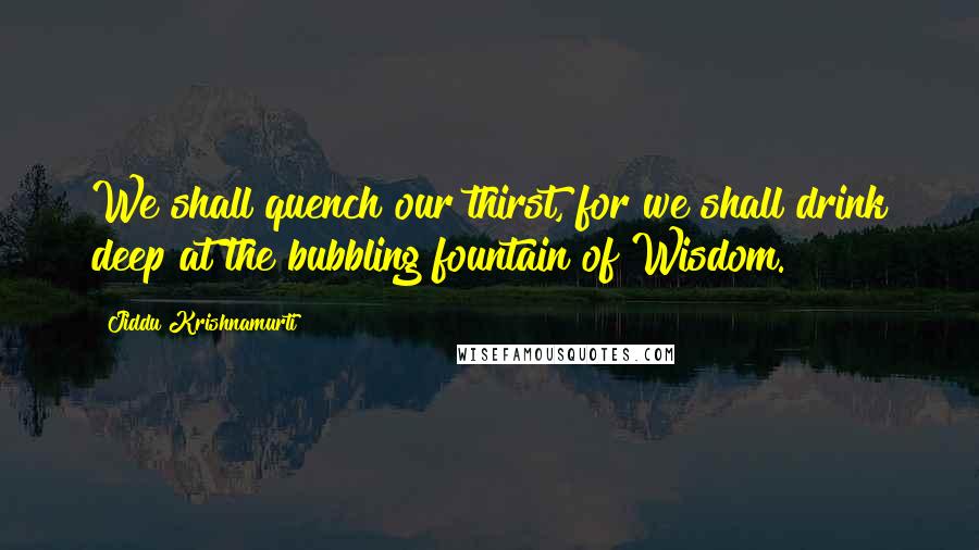 Jiddu Krishnamurti Quotes: We shall quench our thirst, for we shall drink deep at the bubbling fountain of Wisdom.