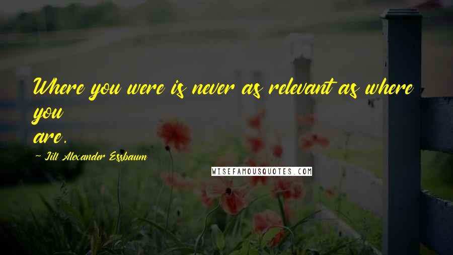 Jill Alexander Essbaum Quotes: Where you were is never as relevant as where you are.