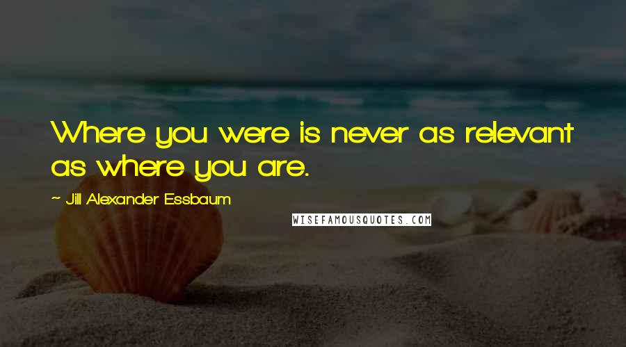 Jill Alexander Essbaum Quotes: Where you were is never as relevant as where you are.