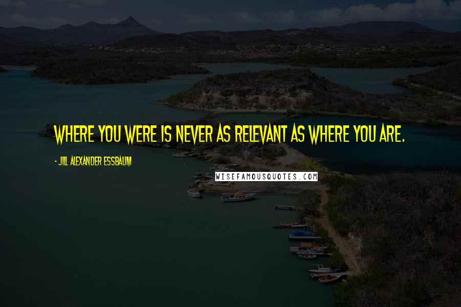 Jill Alexander Essbaum Quotes: Where you were is never as relevant as where you are.