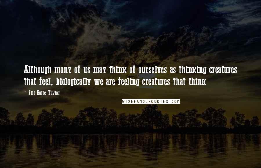 Jill Bolte Taylor Quotes: Although many of us may think of ourselves as thinking creatures that feel, biologically we are feeling creatures that think