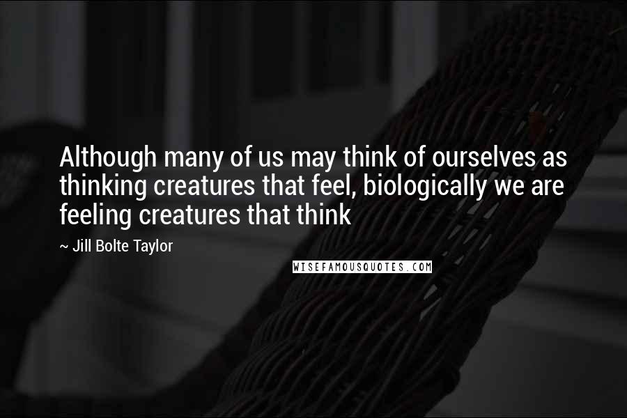 Jill Bolte Taylor Quotes: Although many of us may think of ourselves as thinking creatures that feel, biologically we are feeling creatures that think