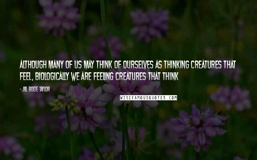 Jill Bolte Taylor Quotes: Although many of us may think of ourselves as thinking creatures that feel, biologically we are feeling creatures that think