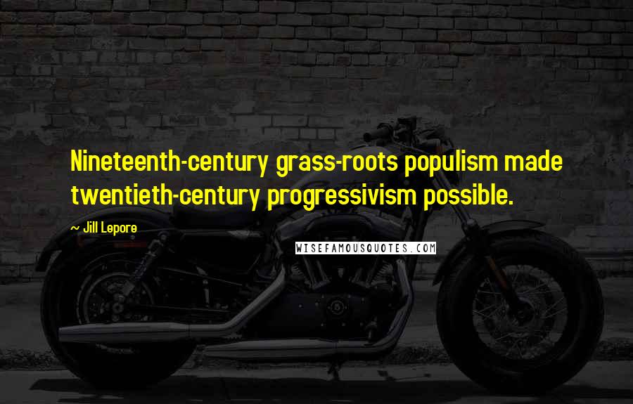 Jill Lepore Quotes: Nineteenth-century grass-roots populism made twentieth-century progressivism possible.