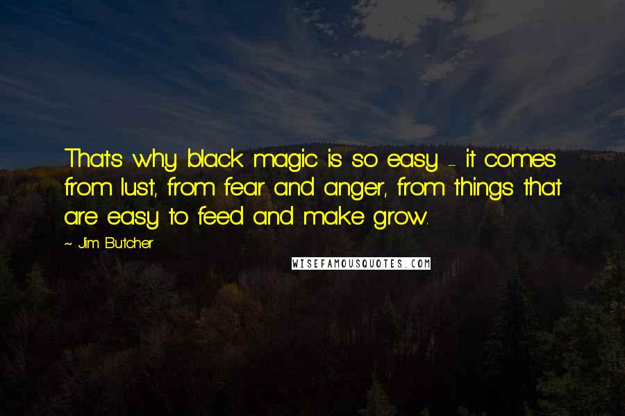 Jim Butcher Quotes: That's why black magic is so easy - it comes from lust, from fear and anger, from things that are easy to feed and make grow.