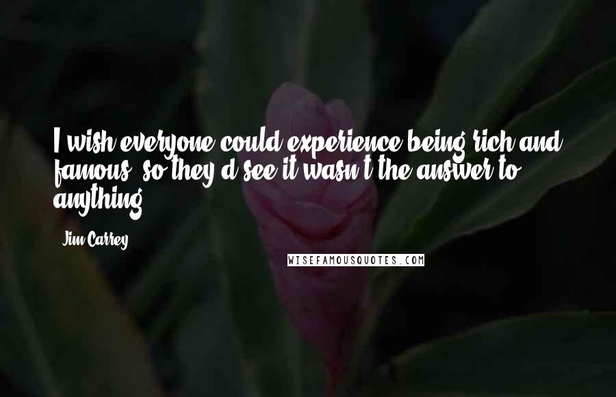 Jim Carrey Quotes: I wish everyone could experience being rich and famous, so they'd see it wasn't the answer to anything.