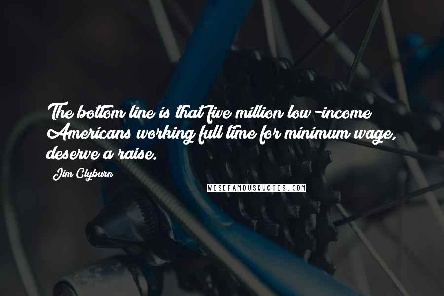 Jim Clyburn Quotes: The bottom line is that five million low-income Americans working full time for minimum wage, deserve a raise.