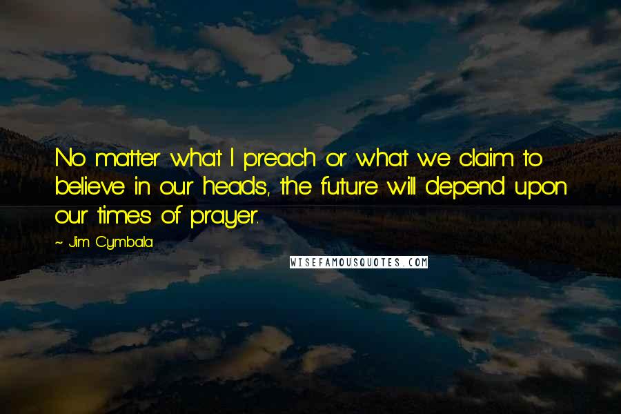 Jim Cymbala Quotes: No matter what I preach or what we claim to believe in our heads, the future will depend upon our times of prayer.