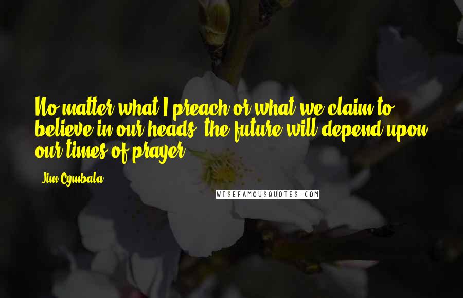 Jim Cymbala Quotes: No matter what I preach or what we claim to believe in our heads, the future will depend upon our times of prayer.