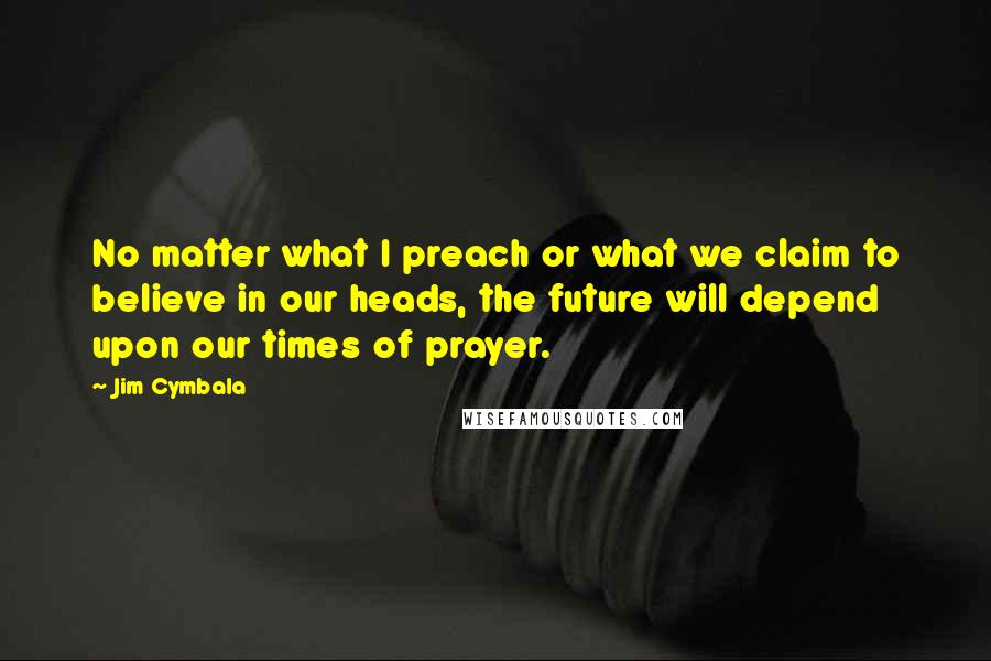 Jim Cymbala Quotes: No matter what I preach or what we claim to believe in our heads, the future will depend upon our times of prayer.