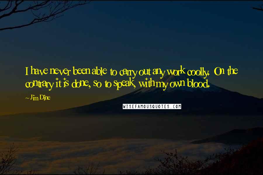Jim Dine Quotes: I have never been able to carry out any work coolly. On the contrary it is done, so to speak, with my own blood.