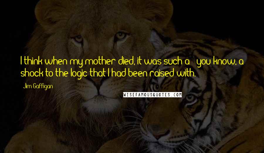 Jim Gaffigan Quotes: I think when my mother died, it was such a - you know, a shock to the logic that I had been raised with.