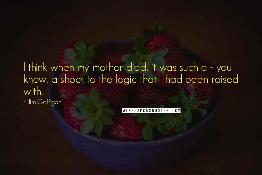 Jim Gaffigan Quotes: I think when my mother died, it was such a - you know, a shock to the logic that I had been raised with.