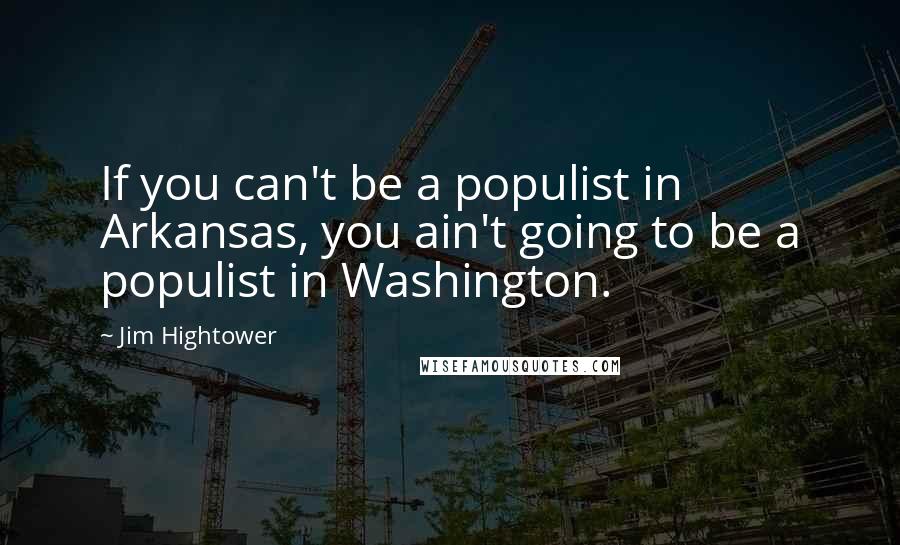 Jim Hightower Quotes: If you can't be a populist in Arkansas, you ain't going to be a populist in Washington.