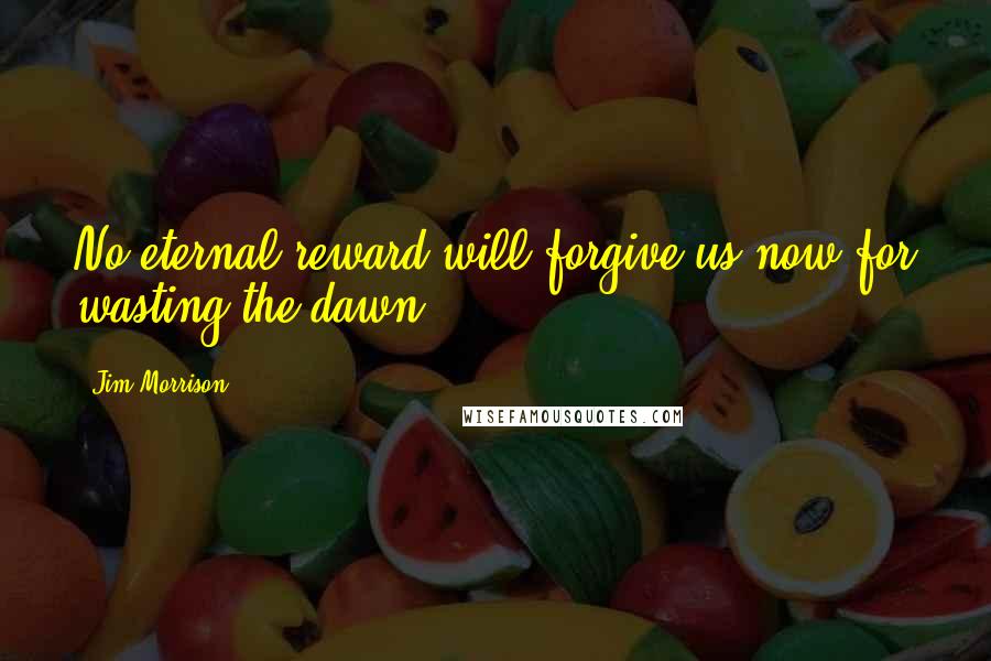 Jim Morrison Quotes: No eternal reward will forgive us now for wasting the dawn.