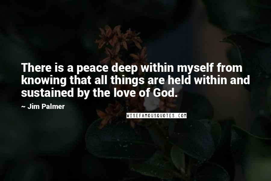 Jim Palmer Quotes: There is a peace deep within myself from knowing that all things are held within and sustained by the love of God.