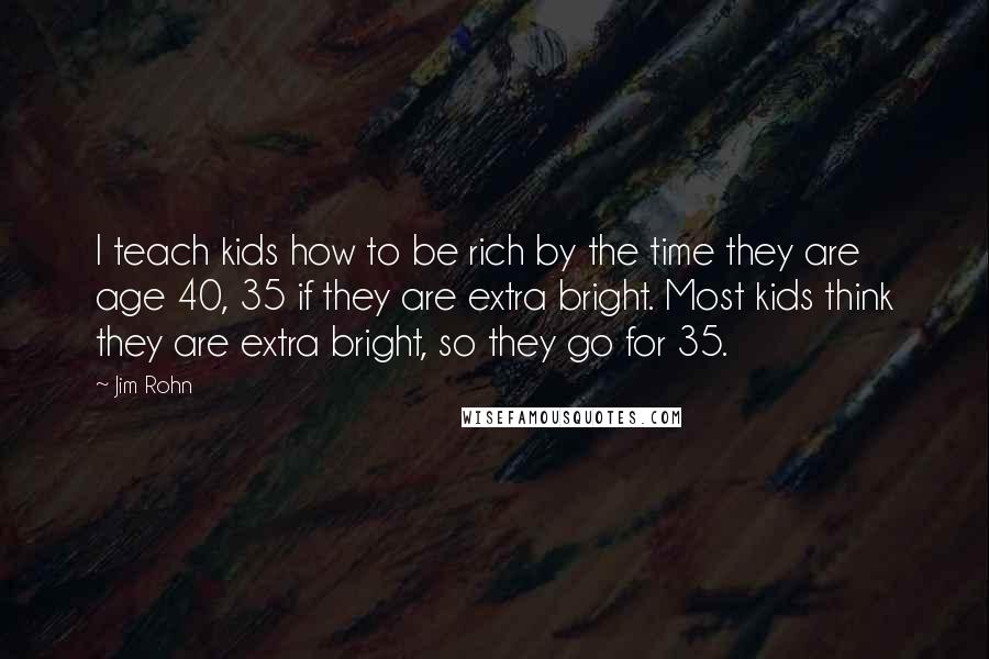 Jim Rohn Quotes: I teach kids how to be rich by the time they are age 40, 35 if they are extra bright. Most kids think they are extra bright, so they go for 35.