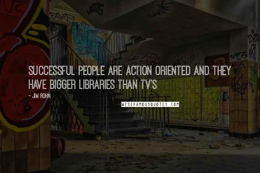 Jim Rohn Quotes: Successful people are action oriented and they have bigger libraries than TV's