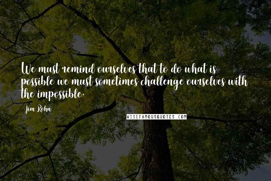 Jim Rohn Quotes: We must remind ourselves that to do what is possible we must sometimes challenge ourselves with the impossible.