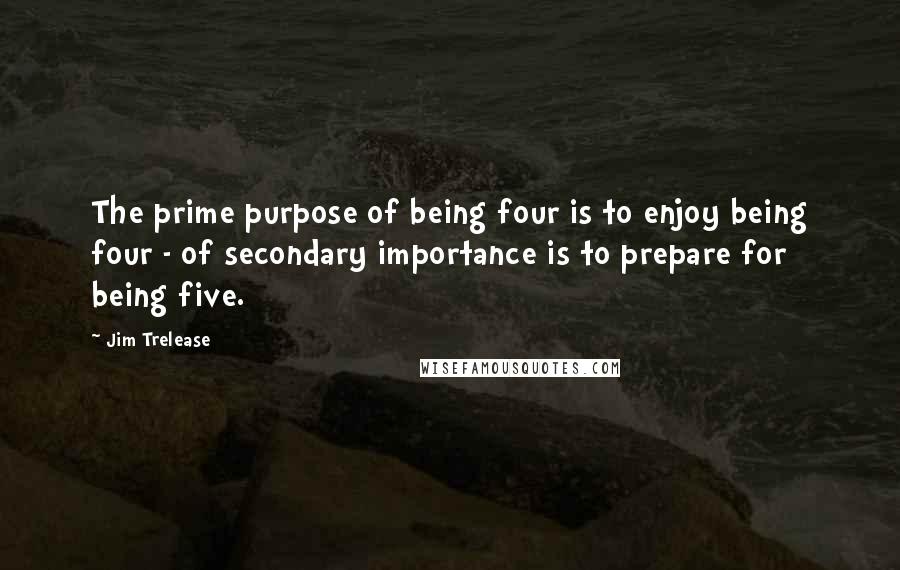 Jim Trelease Quotes: The prime purpose of being four is to enjoy being four - of secondary importance is to prepare for being five.