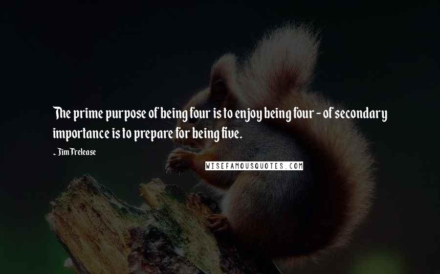 Jim Trelease Quotes: The prime purpose of being four is to enjoy being four - of secondary importance is to prepare for being five.