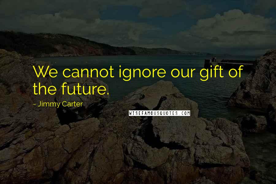 Jimmy Carter Quotes: We cannot ignore our gift of the future.