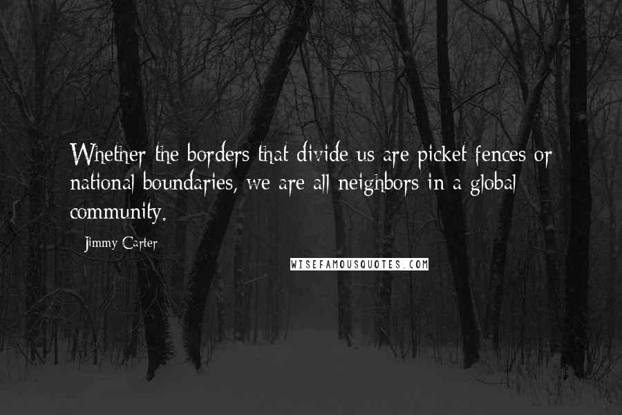 Jimmy Carter Quotes: Whether the borders that divide us are picket fences or national boundaries, we are all neighbors in a global community.