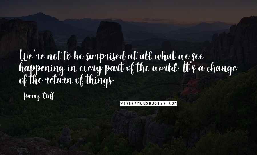 Jimmy Cliff Quotes: We're not to be surprised at all what we see happening in every part of the world. It's a change of the return of things.